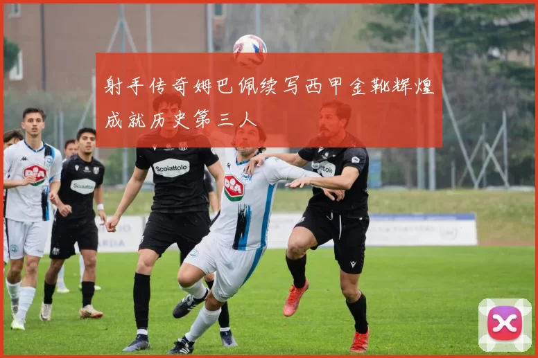 射手传奇姆巴佩续写西甲金靴辉煌成就历史第三人