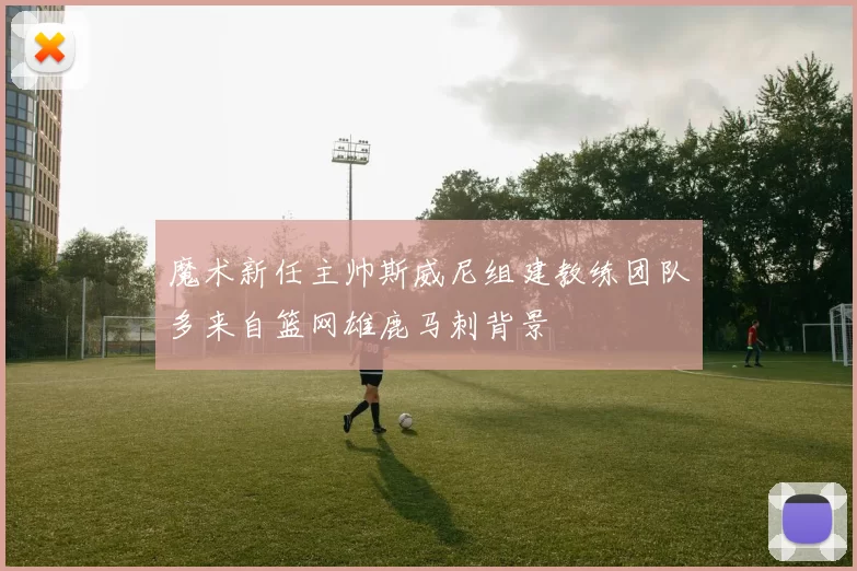 魔术新任主帅斯威尼组建教练团队多来自篮网雄鹿马刺背景