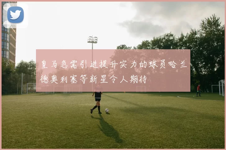 皇马急需引进提升实力的球员哈兰德奥利塞等新星令人期待