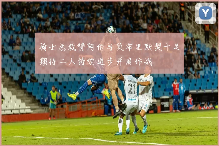 骑士总裁赞阿伦与莫布里默契十足期待二人持续进步并肩作战