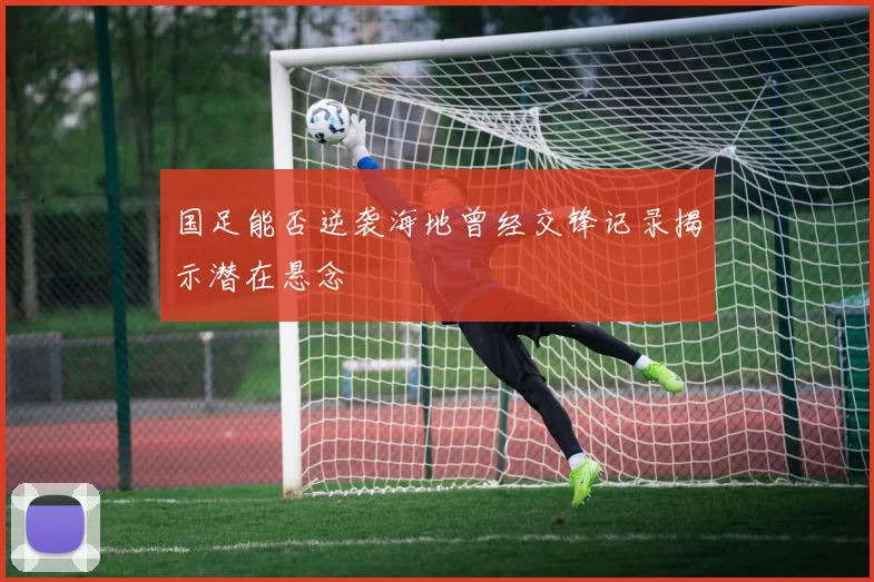 国足能否逆袭海地曾经交锋记录揭示潜在悬念