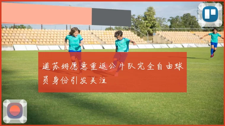 道苏姆愿意重返公牛队完全自由球员身份引发关注