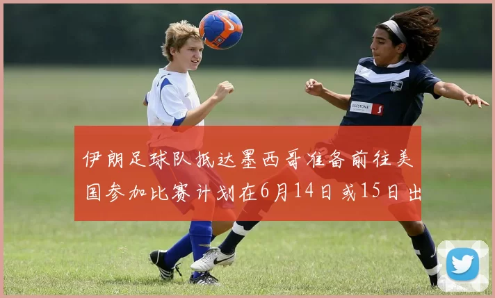 伊朗足球队抵达墨西哥准备前往美国参加比赛计划在6月14日或15日出发