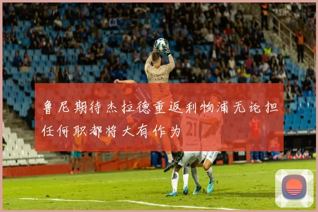 鲁尼期待杰拉德重返利物浦无论担任何职都将大有作为
