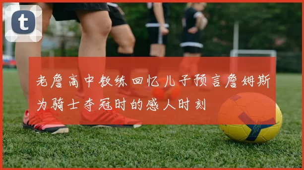 老詹高中教练回忆儿子预言詹姆斯为骑士夺冠时的感人时刻