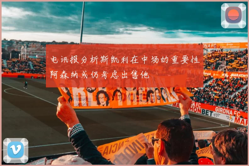 电讯报分析斯凯利在中场的重要性阿森纳或仍考虑出售他
