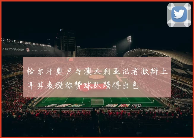 恰尔汗奥卢与澳大利亚记者激辩土耳其表现称赞球队踢得出色