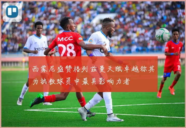 西蒙尼盛赞格列兹曼天赋卓越称其为执教球员中最具影响力者