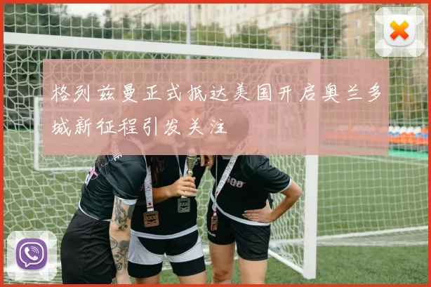 格列兹曼正式抵达美国开启奥兰多城新征程引发关注