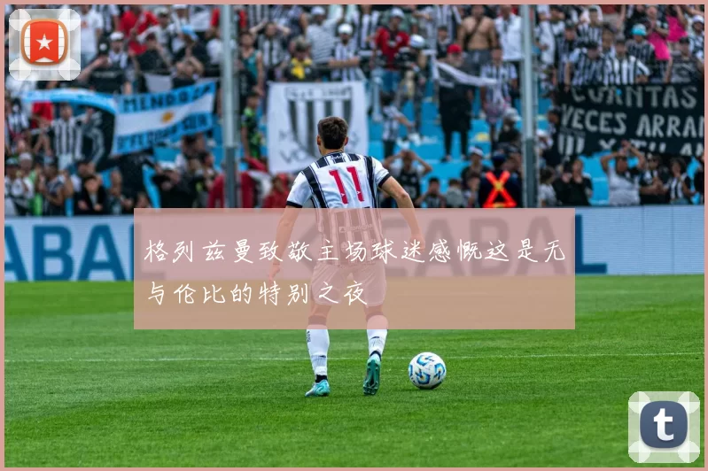 格列兹曼致敬主场球迷感慨这是无与伦比的特别之夜
