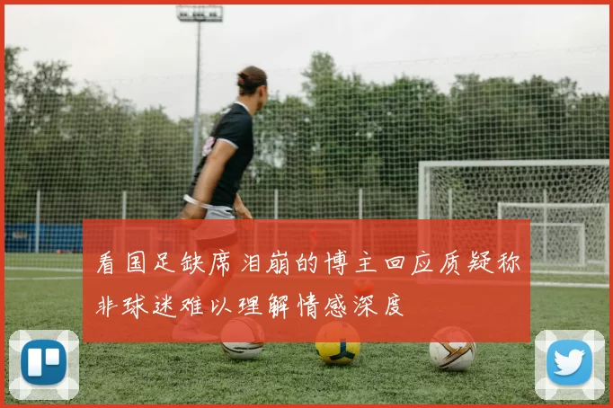 看国足缺席泪崩的博主回应质疑称非球迷难以理解情感深度