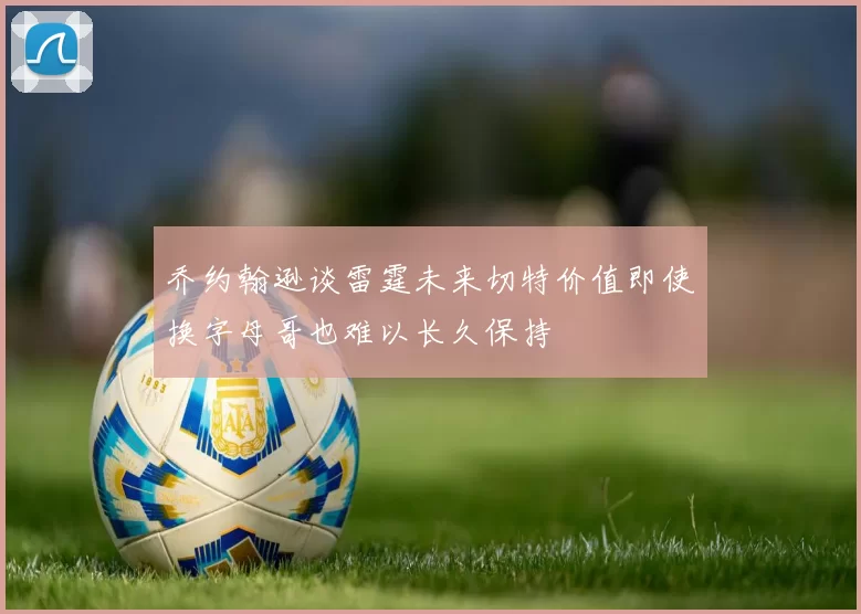 乔约翰逊谈雷霆未来切特价值即使换字母哥也难以长久保持