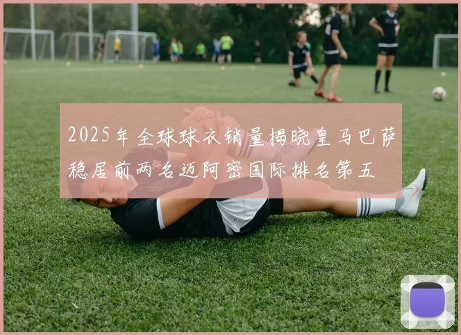 2025年全球球衣销量揭晓皇马巴萨稳居前两名迈阿密国际排名第五