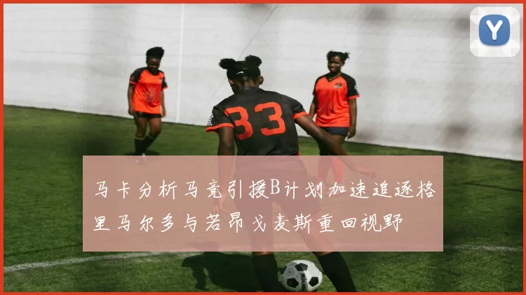 马卡分析马竞引援B计划加速追逐格里马尔多与若昂戈麦斯重回视野